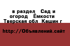  в раздел : Сад и огород » Ёмкости . Тверская обл.,Кашин г.